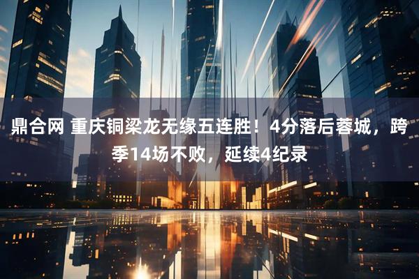 鼎合网 重庆铜梁龙无缘五连胜！4分落后蓉城，跨季14场不败，延续4纪录