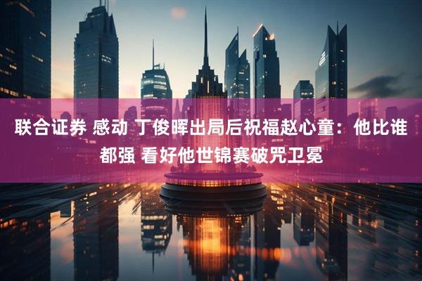 联合证券 感动 丁俊晖出局后祝福赵心童：他比谁都强 看好他世锦赛破咒卫冕